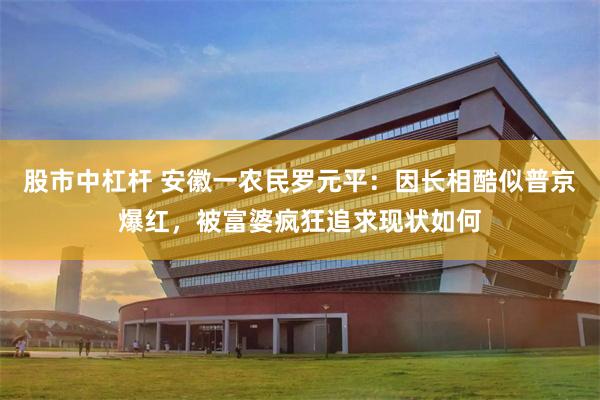 股市中杠杆 安徽一农民罗元平：因长相酷似普京爆红，被富婆疯狂追求现状如何