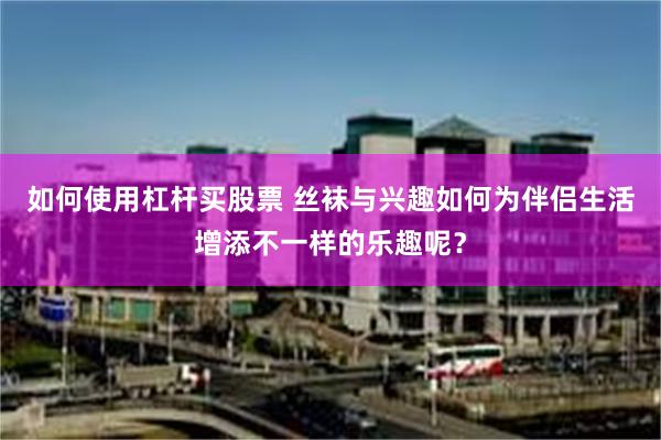 如何使用杠杆买股票 丝袜与兴趣如何为伴侣生活增添不一样的乐趣呢？