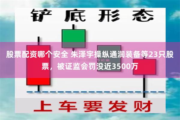 股票配资哪个安全 朱泽宇操纵通润装备等23只股票，被证监会罚没近3500万