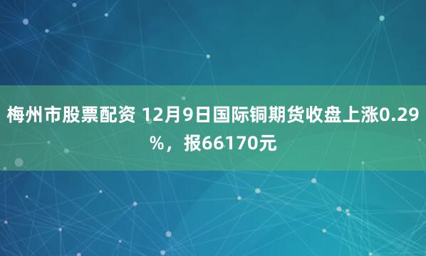 梅州市股票配资 12月9日国际铜期货收盘上涨0.29%，报66170元