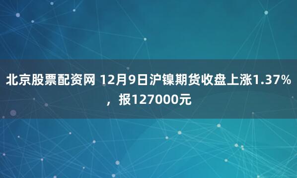 北京股票配资网 12月9日沪镍期货收盘上涨1.37%，报127000元