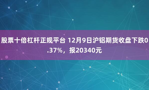 股票十倍杠杆正规平台 12月9日沪铝期货收盘下跌0.37%，报20340元