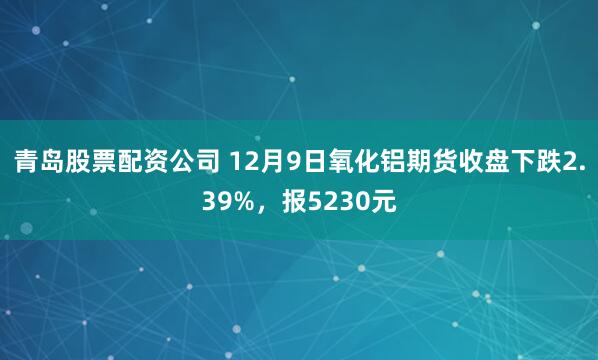 青岛股票配资公司 12月9日氧化铝期货收盘下跌2.39%，报5230元