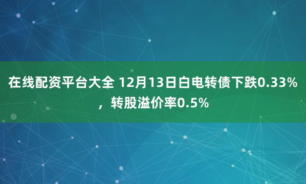 在线配资平台大全 12月13日白电转债下跌0.33%，转股溢价率0.5%