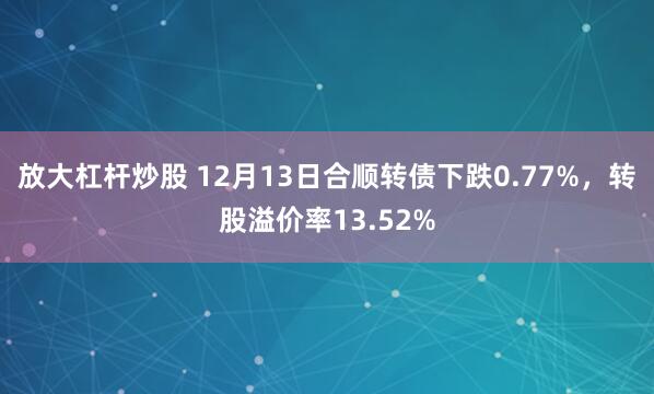 放大杠杆炒股 12月13日合顺转债下跌0.77%，转股溢价率13.52%