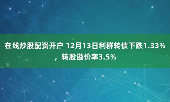 在线炒股配资开户 12月13日利群转债下跌1.33%，转股溢价率3.5%