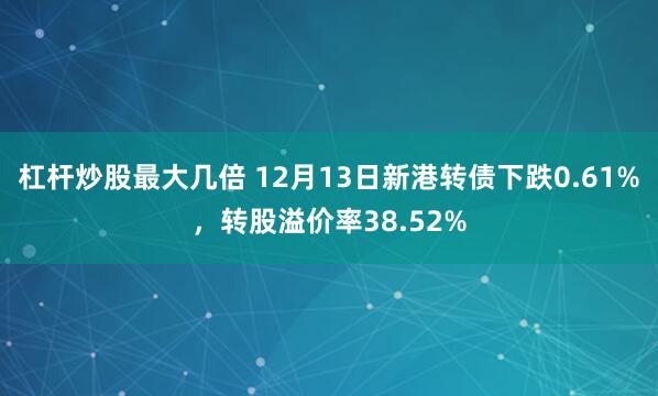 杠杆炒股最大几倍 12月13日新港转债下跌0.61%，转股溢价率38.52%