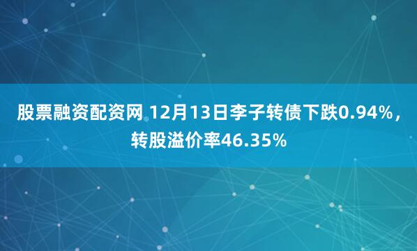 股票融资配资网 12月13日李子转债下跌0.94%，转股溢价率46.35%