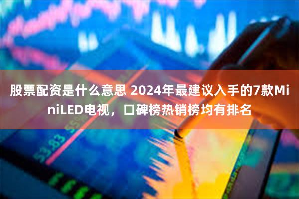 股票配资是什么意思 2024年最建议入手的7款MiniLED电视，口碑榜热销榜均有排名