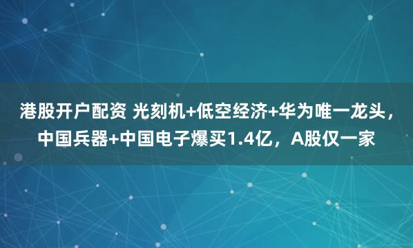 港股开户配资 光刻机+低空经济+华为唯一龙头，中国兵器+中国电子爆买1.4亿，A股仅一家