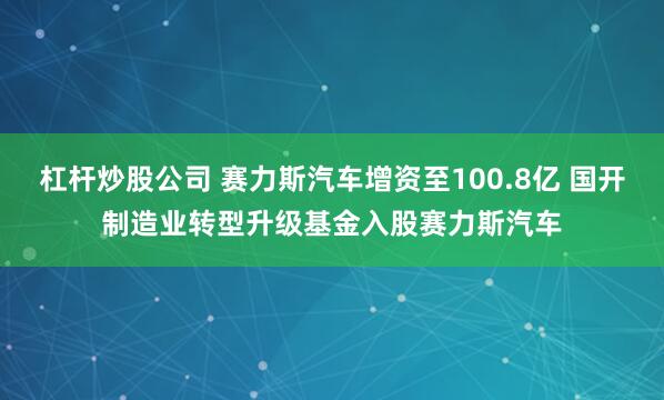 杠杆炒股公司 赛力斯汽车增资至100.8亿 国开制造业转型升级基金入股赛力斯汽车