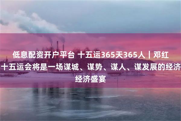 低息配资开户平台 十五运365天365人｜邓红辉：十五运会将是一场谋城、谋势、谋人、谋发展的经济盛宴