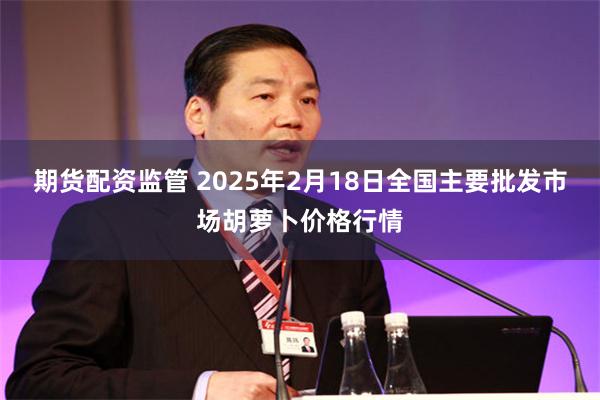 期货配资监管 2025年2月18日全国主要批发市场胡萝卜价格行情