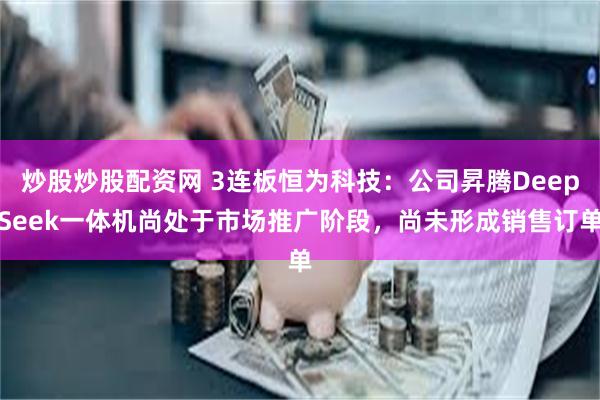 炒股炒股配资网 3连板恒为科技：公司昇腾DeepSeek一体机尚处于市场推广阶段，尚未形成销售订单