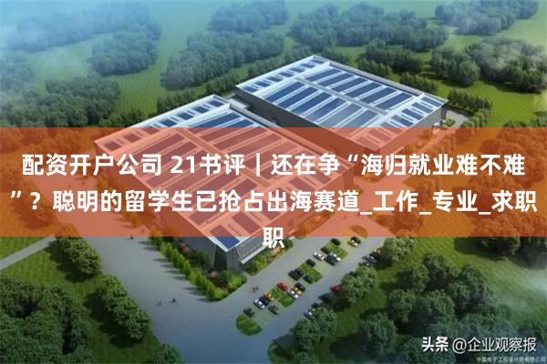 配资开户公司 21书评｜还在争“海归就业难不难”？聪明的留学生已抢占出海赛道_工作_专业_求职
